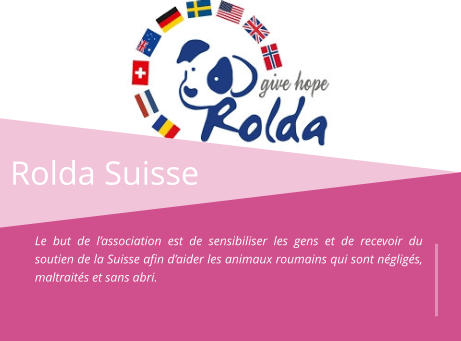 Rolda Suisse Le but de l’association est de sensibiliser les gens et de recevoir du soutien de la Suisse afin d’aider les animaux roumains qui sont négligés, maltraités et sans abri.