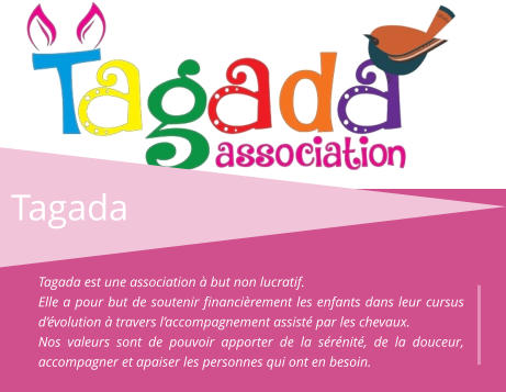 Tagada Tagada est une association à but non lucratif. Elle a pour but de soutenir financièrement les enfants dans leur cursus d’évolution à travers l’accompagnement assisté par les chevaux. Nos valeurs sont de pouvoir apporter de la sérénité, de la douceur, accompagner et apaiser les personnes qui ont en besoin.